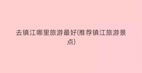 去镇江哪里旅游最好(推荐镇江旅游景点)