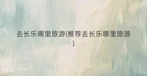 去长乐哪里旅游(推荐去长乐哪里旅游)