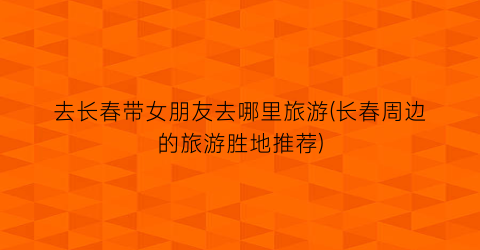 去长春带女朋友去哪里旅游(长春周边的旅游胜地推荐)