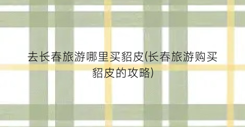 去长春旅游哪里买貂皮(长春旅游购买貂皮的攻略)