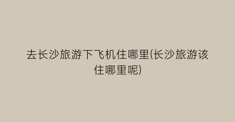 去长沙旅游下飞机住哪里(长沙旅游该住哪里呢)