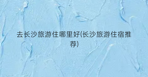 去长沙旅游住哪里好(长沙旅游住宿推荐)