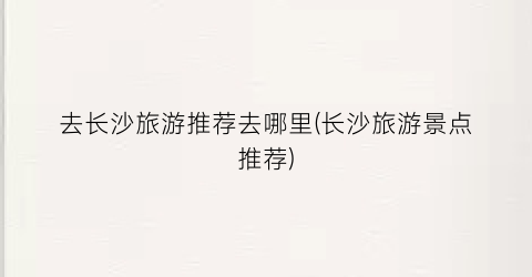 去长沙旅游推荐去哪里(长沙旅游景点推荐)