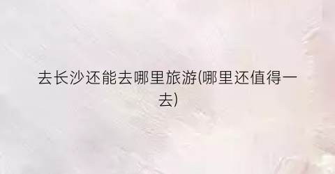 去长沙还能去哪里旅游(哪里还值得一去)