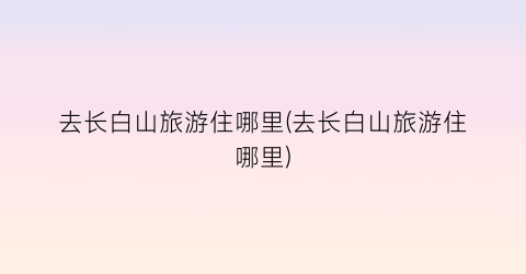 去长白山旅游住哪里(去长白山旅游住哪里)