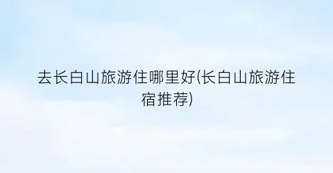 去长白山旅游住哪里好(长白山旅游住宿推荐)
