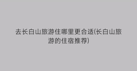 去长白山旅游住哪里更合适(长白山旅游的住宿推荐)