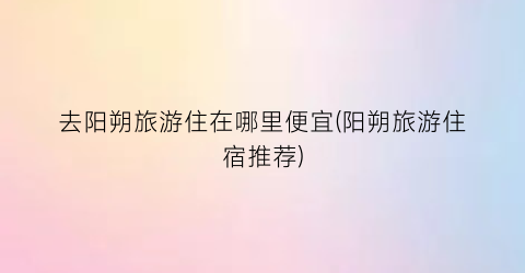 去阳朔旅游住在哪里便宜(阳朔旅游住宿推荐)