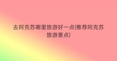 去阿克苏哪里旅游好一点(推荐阿克苏旅游景点)