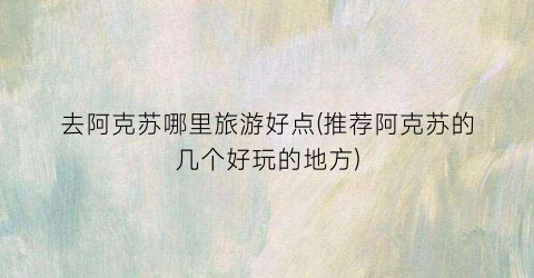 去阿克苏哪里旅游好点(推荐阿克苏的几个好玩的地方)