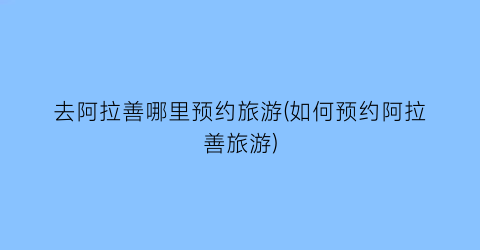 去阿拉善哪里预约旅游(如何预约阿拉善旅游)