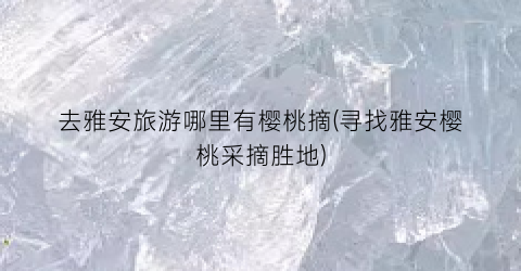 去雅安旅游哪里有樱桃摘(寻找雅安樱桃采摘胜地)