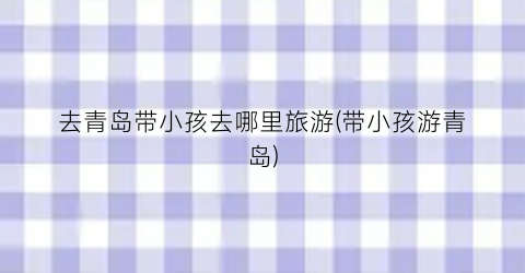 去青岛带小孩去哪里旅游(带小孩游青岛)