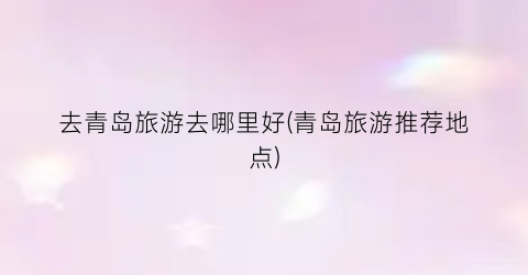 去青岛旅游去哪里好(青岛旅游推荐地点)