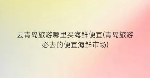 去青岛旅游哪里买海鲜便宜(青岛旅游必去的便宜海鲜市场)