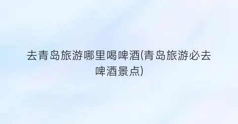 去青岛旅游哪里喝啤酒(青岛旅游必去啤酒景点)