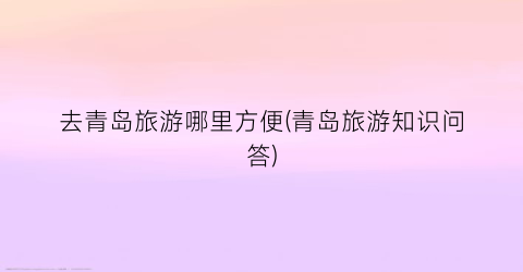 去青岛旅游哪里方便(青岛旅游知识问答)