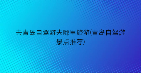 去青岛自驾游去哪里旅游(青岛自驾游景点推荐)