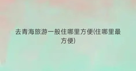 去青海旅游一般住哪里方便(住哪里最方便)