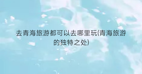 去青海旅游都可以去哪里玩(青海旅游的独特之处)