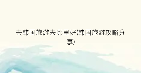 去韩国旅游去哪里好(韩国旅游攻略分享)