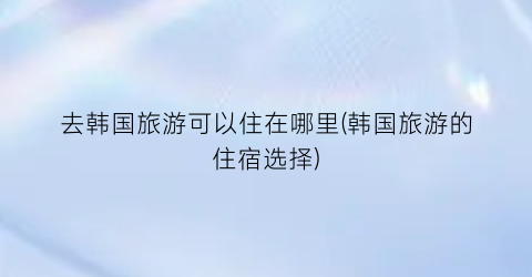 去韩国旅游可以住在哪里(韩国旅游的住宿选择)
