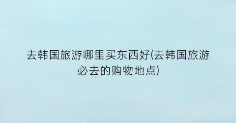 去韩国旅游哪里买东西好(去韩国旅游必去的购物地点)