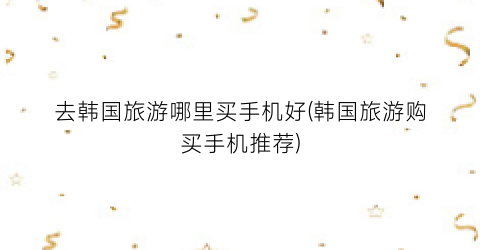 去韩国旅游哪里买手机好(韩国旅游购买手机推荐)