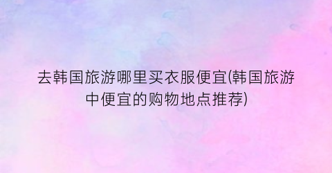 去韩国旅游哪里买衣服便宜(韩国旅游中便宜的购物地点推荐)