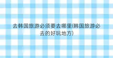 去韩国旅游必须要去哪里(韩国旅游必去的好玩地方)