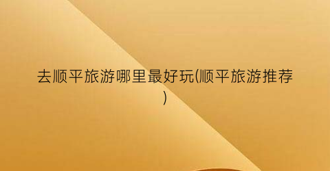 去顺平旅游哪里最好玩(顺平旅游推荐)