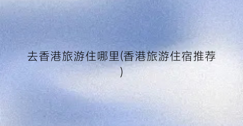 去香港旅游住哪里(香港旅游住宿推荐)