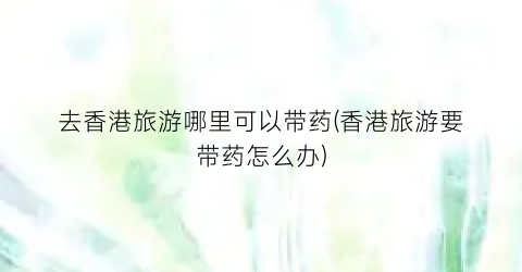 去香港旅游哪里可以带药(香港旅游要带药怎么办)