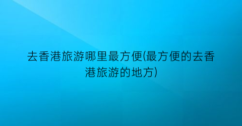 去香港旅游哪里最方便(最方便的去香港旅游的地方)