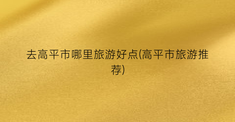 去高平市哪里旅游好点(高平市旅游推荐)