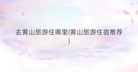 去黄山旅游住哪里(黄山旅游住宿推荐)