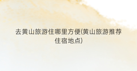 去黄山旅游住哪里方便(黄山旅游推荐住宿地点)