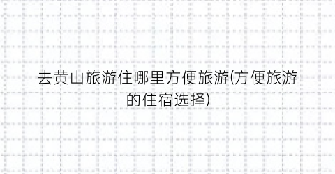 去黄山旅游住哪里方便旅游(方便旅游的住宿选择)