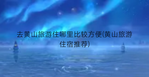 去黄山旅游住哪里比较方便(黄山旅游住宿推荐)