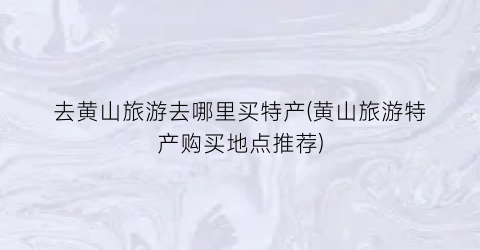 去黄山旅游去哪里买特产(黄山旅游特产购买地点推荐)