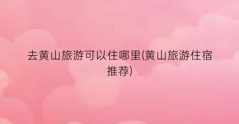 去黄山旅游可以住哪里(黄山旅游住宿推荐)