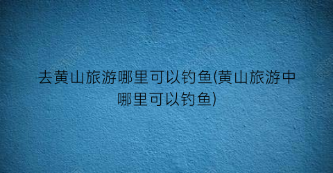 去黄山旅游哪里可以钓鱼(黄山旅游中哪里可以钓鱼)