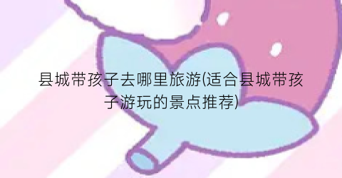 县城带孩子去哪里旅游(适合县城带孩子游玩的景点推荐)