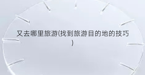 又去哪里旅游(找到旅游目的地的技巧)