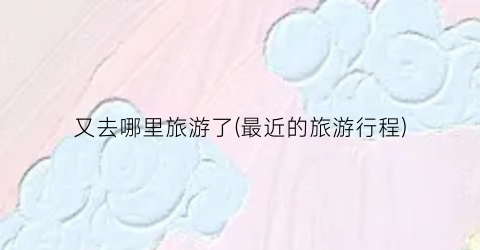 又去哪里旅游了(最近的旅游行程)