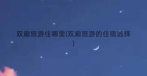 双廊旅游住哪里(双廊旅游的住宿选择)