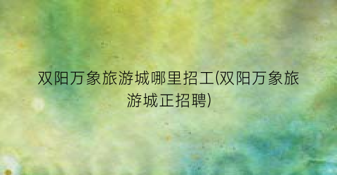 双阳万象旅游城哪里招工(双阳万象旅游城正招聘)