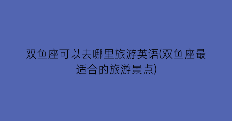 双鱼座可以去哪里旅游英语(双鱼座最适合的旅游景点)