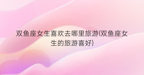 双鱼座女生喜欢去哪里旅游(双鱼座女生的旅游喜好)
