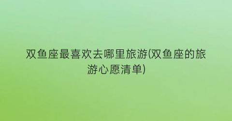 双鱼座最喜欢去哪里旅游(双鱼座的旅游心愿清单)